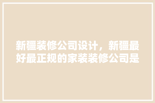 新疆装修公司设计，新疆最好最正规的家装装修公司是哪家