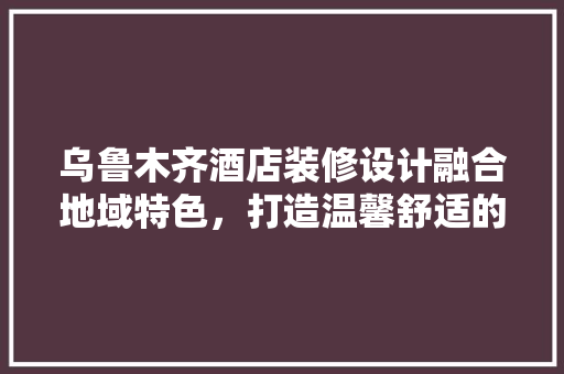 乌鲁木齐酒店装修设计融合地域特色，打造温馨舒适的住宿体验