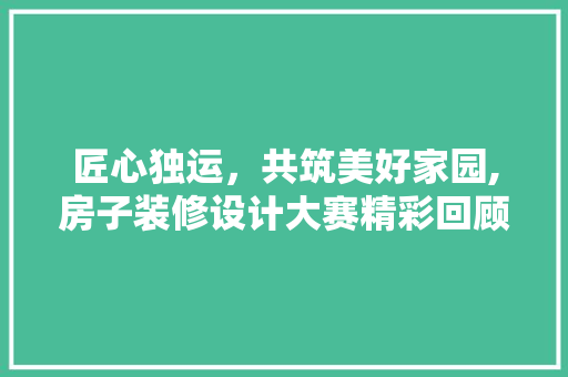 匠心独运，共筑美好家园,房子装修设计大赛精彩回顾