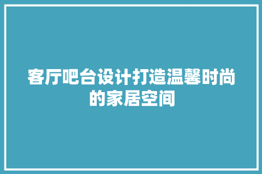 客厅吧台设计打造温馨时尚的家居空间 复合门
