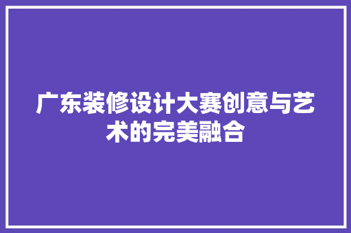 广东装修设计大赛创意与艺术的完美融合