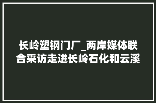 长岭塑钢门厂_两岸媒体联合采访走进长岭石化和云溪绿色工业园