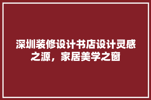 深圳装修设计书店设计灵感之源，家居美学之窗