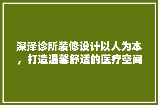 深泽诊所装修设计以人为本，打造温馨舒适的医疗空间