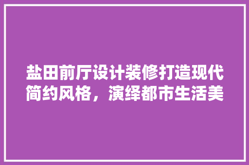 盐田前厅设计装修打造现代简约风格，演绎都市生活美学