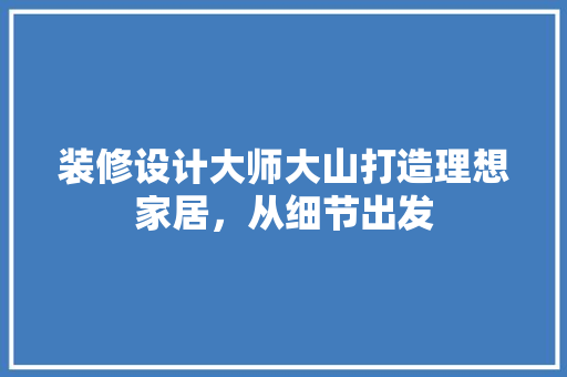 装修设计大师大山打造理想家居，从细节出发