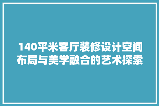 140平米客厅装修设计空间布局与美学融合的艺术探索