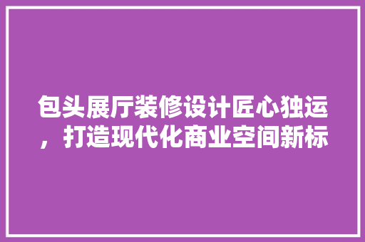 包头展厅装修设计匠心独运，打造现代化商业空间新标杆 推拉门