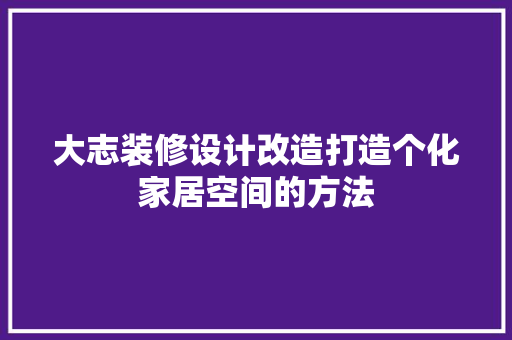 大志装修设计改造打造个化家居空间的方法