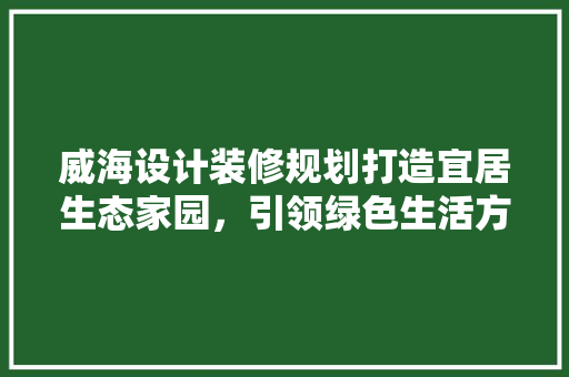 威海设计装修规划打造宜居生态家园，引领绿色生活方式
