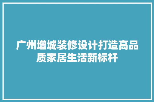 广州增城装修设计打造高品质家居生活新标杆