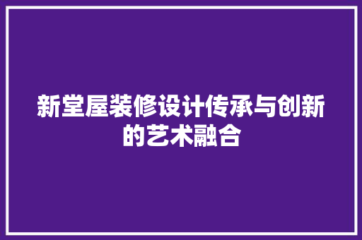 新堂屋装修设计传承与创新的艺术融合
