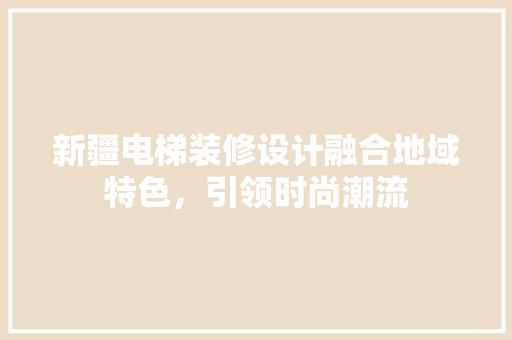 新疆电梯装修设计融合地域特色，引领时尚潮流