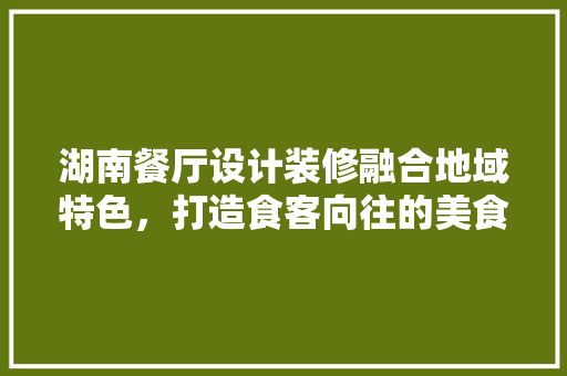 湖南餐厅设计装修融合地域特色，打造食客向往的美食天堂