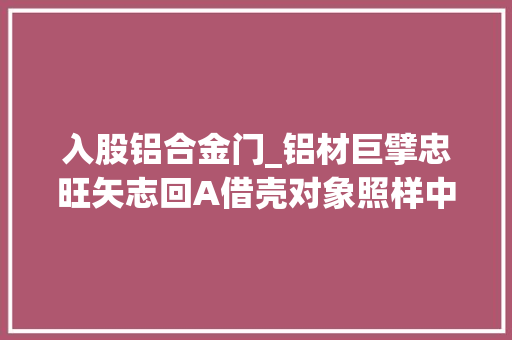 入股铝合金门_铝材巨擘忠旺矢志回A借壳对象照样中房股份交易规模305亿