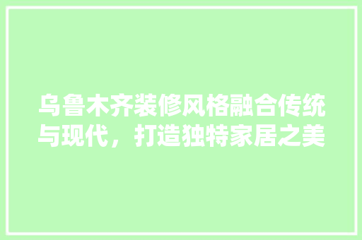 乌鲁木齐装修风格融合传统与现代，打造独特家居之美