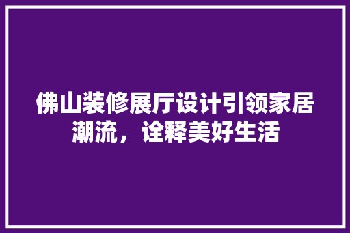 佛山装修展厅设计引领家居潮流，诠释美好生活