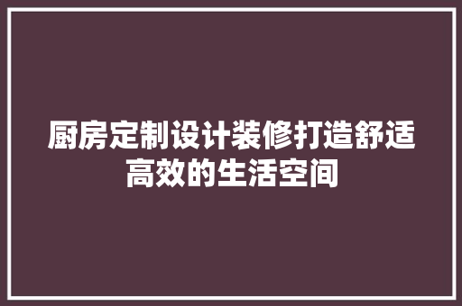 厨房定制设计装修打造舒适高效的生活空间