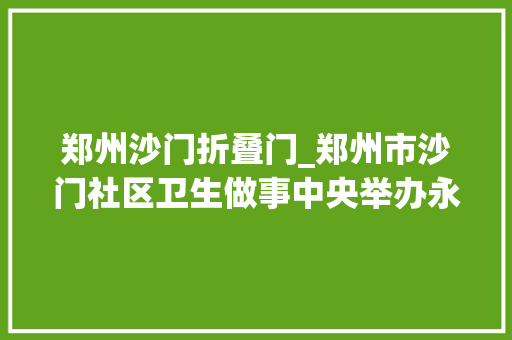 郑州沙门折叠门_郑州市沙门社区卫生做事中央举办永远跟党走奋进新征程活动 实木门