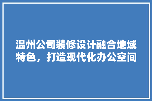 温州公司装修设计融合地域特色，打造现代化办公空间