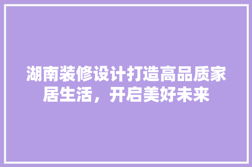湖南装修设计打造高品质家居生活，开启美好未来