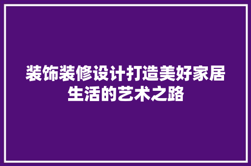 装饰装修设计打造美好家居生活的艺术之路