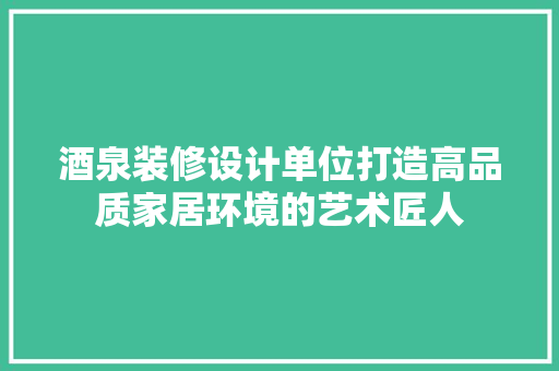 酒泉装修设计单位打造高品质家居环境的艺术匠人