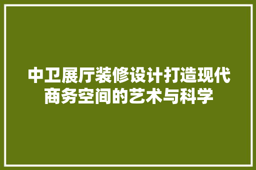 中卫展厅装修设计打造现代商务空间的艺术与科学