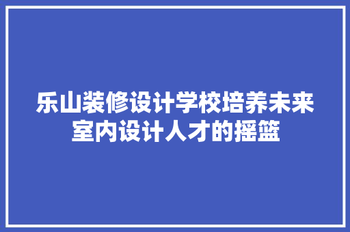 乐山装修设计学校培养未来室内设计人才的摇篮 复合门