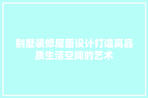 别墅装修屋面设计打造高品质生活空间的艺术