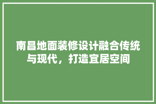 南昌地面装修设计融合传统与现代，打造宜居空间