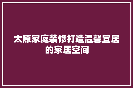 太原家庭装修打造温馨宜居的家居空间
