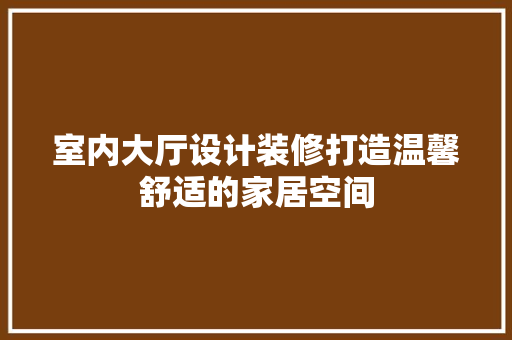 室内大厅设计装修打造温馨舒适的家居空间