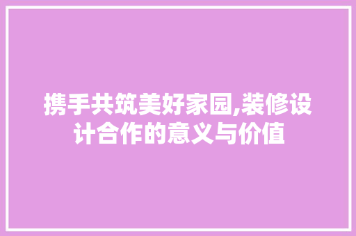 携手共筑美好家园,装修设计合作的意义与价值