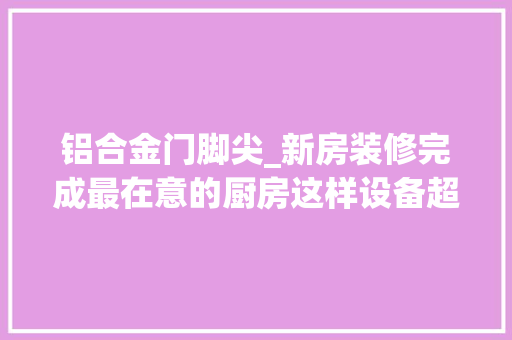 铝合金门脚尖_新房装修完成最在意的厨房这样设备超知足视频实拍