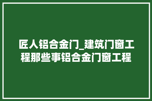 匠人铝合金门_建筑门窗工程那些事铝合金门窗工程 塑钢门