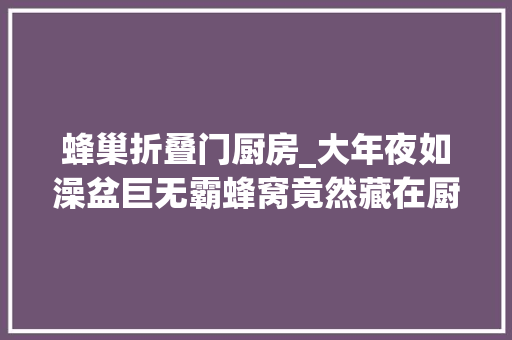 蜂巢折叠门厨房_大年夜如澡盆巨无霸蜂窝竟然藏在厨房吊顶里
