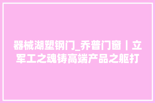 器械湖塑钢门_乔普门窗｜立军工之魂铸高端产品之躯打造中部标杆门窗企业