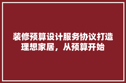 装修预算设计服务协议打造理想家居，从预算开始