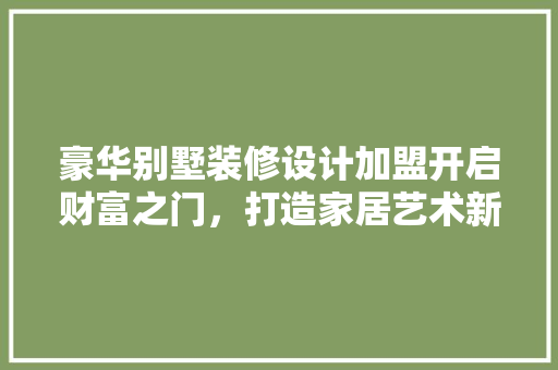 豪华别墅装修设计加盟开启财富之门，打造家居艺术新篇章