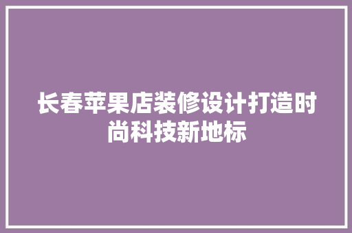 长春苹果店装修设计打造时尚科技新地标