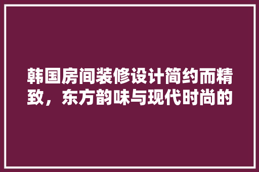 韩国房间装修设计简约而精致，东方韵味与现代时尚的完美融合