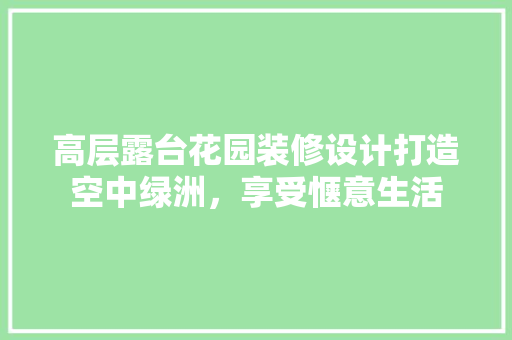 高层露台花园装修设计打造空中绿洲，享受惬意生活