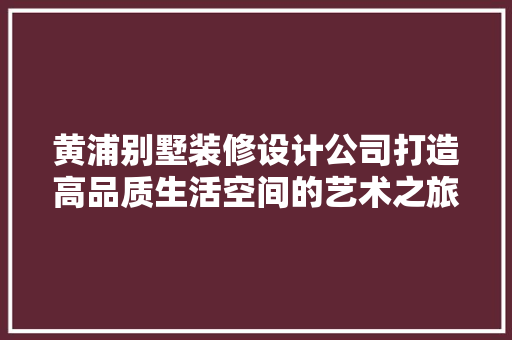 黄浦别墅装修设计公司打造高品质生活空间的艺术之旅