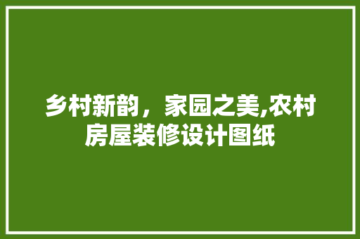 乡村新韵，家园之美,农村房屋装修设计图纸