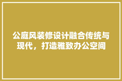公庭风装修设计融合传统与现代，打造雅致办公空间