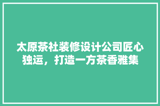 太原茶社装修设计公司匠心独运，打造一方茶香雅集