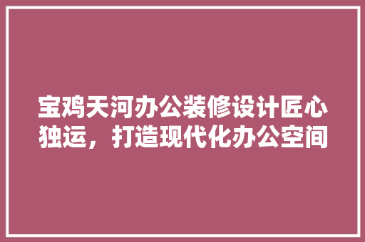 宝鸡天河办公装修设计匠心独运，打造现代化办公空间典范