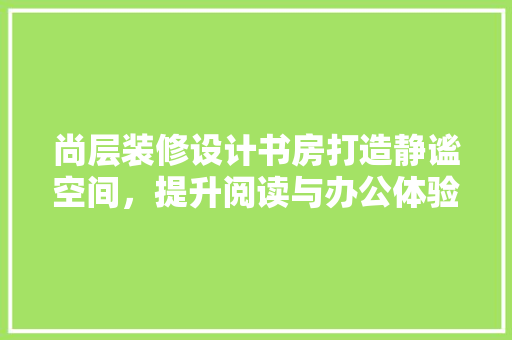 尚层装修设计书房打造静谧空间，提升阅读与办公体验