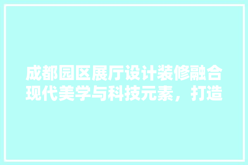 成都园区展厅设计装修融合现代美学与科技元素，打造未来商业空间